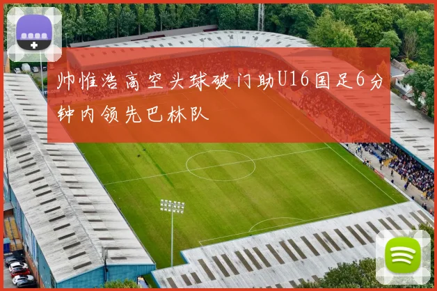 帅惟浩高空头球破门助U16国足6分钟内领先巴林队