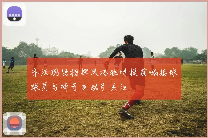 齐沃现场指挥风格独特提前喊接球球员与绰号互动引关注