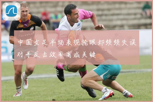 中国女足半场表现抢眼却频频失误对手反击效率高成关键