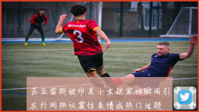 苏亚雷斯被印度小女孩穿裆瞬间引发外网热议震惊表情成热门话题