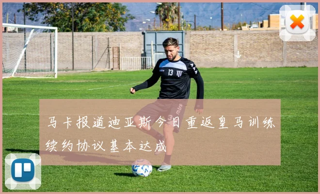马卡报道迪亚斯今日重返皇马训练续约协议基本达成