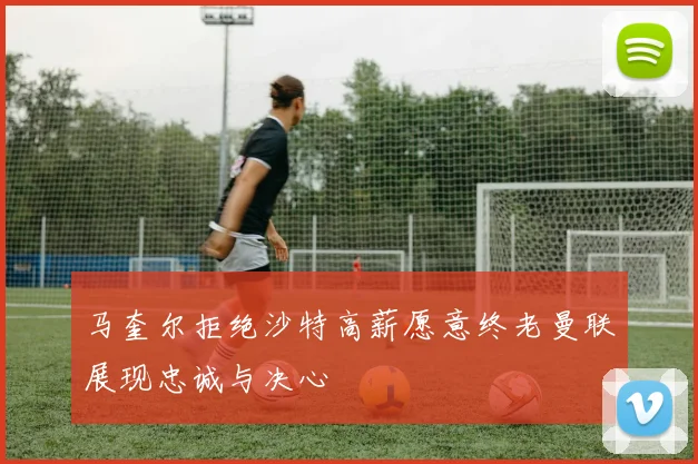 马奎尔拒绝沙特高薪愿意终老曼联展现忠诚与决心