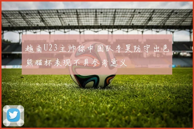 越南U23主帅称中国队李昊防守出色熊猫杯表现不具参考意义