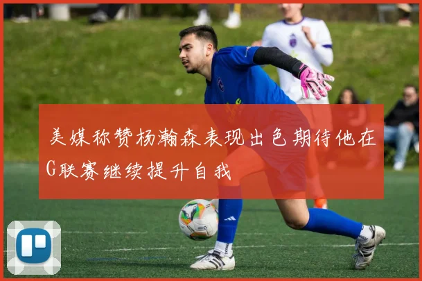 美媒称赞杨瀚森表现出色期待他在G联赛继续提升自我