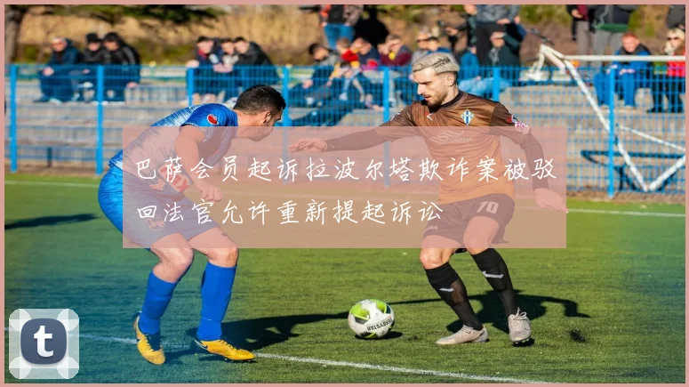 巴萨会员起诉拉波尔塔欺诈案被驳回法官允许重新提起诉讼