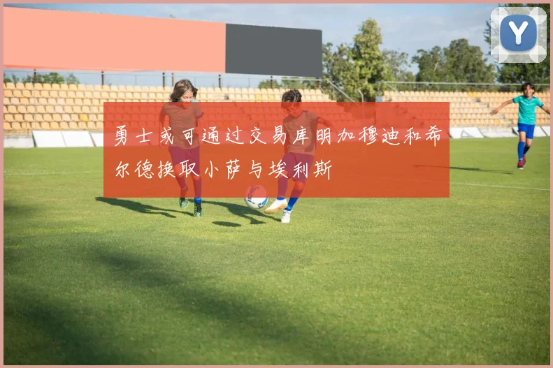 勇士或可通过交易库明加穆迪和希尔德换取小萨与埃利斯