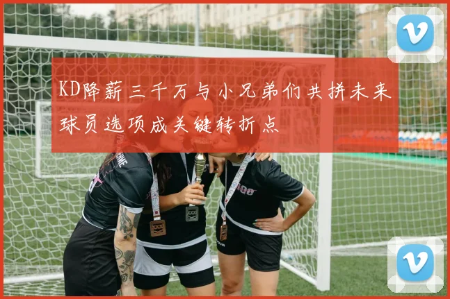 KD降薪三千万与小兄弟们共拼未来球员选项成关键转折点