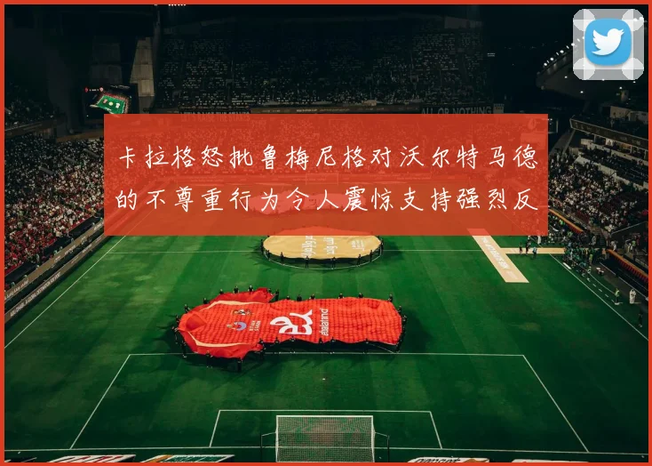 卡拉格怒批鲁梅尼格对沃尔特马德的不尊重行为令人震惊支持强烈反击