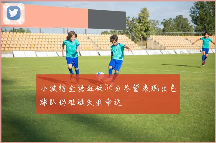小波特全场狂砍36分尽管表现出色球队仍难逃失利命运
