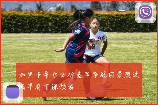 加里卡希尔分析蓝军争冠前景澳波或早有下课预感