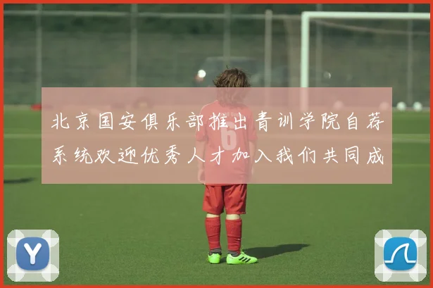 北京国安俱乐部推出青训学院自荐系统欢迎优秀人才加入我们共同成长