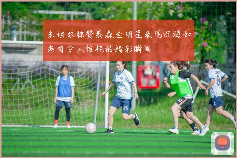 米切尔称赞泰森全明星表现沉稳如老将令人惊艳的精彩瞬间