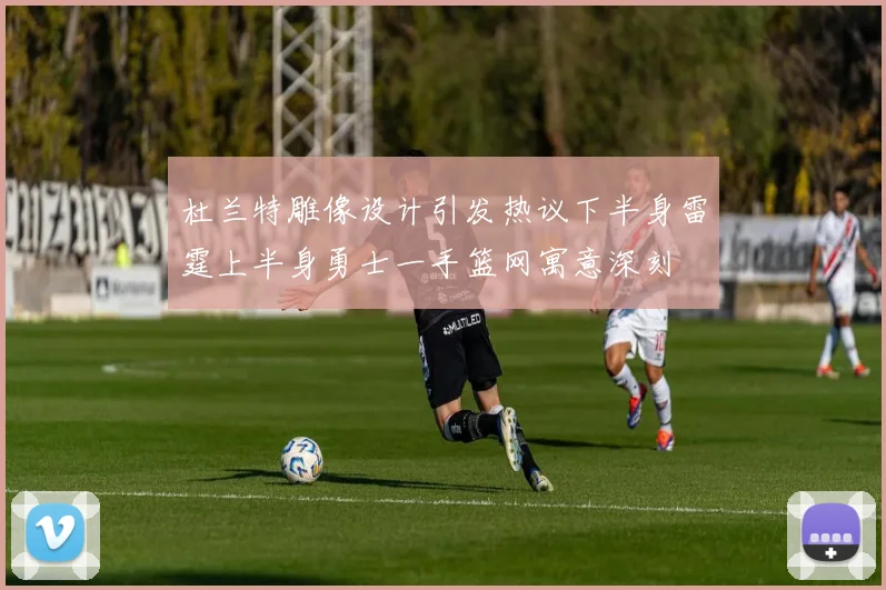 杜兰特雕像设计引发热议下半身雷霆上半身勇士一手篮网寓意深刻
