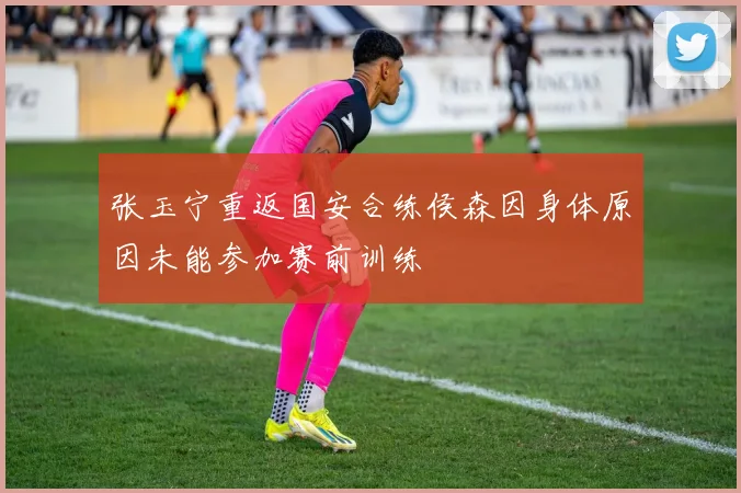 张玉宁重返国安合练侯森因身体原因未能参加赛前训练