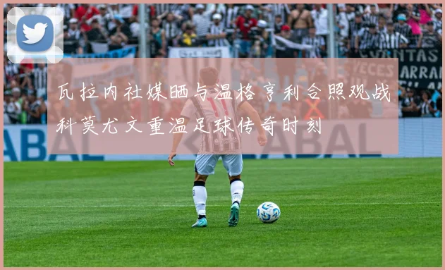 瓦拉内社媒晒与温格亨利合照观战科莫尤文重温足球传奇时刻