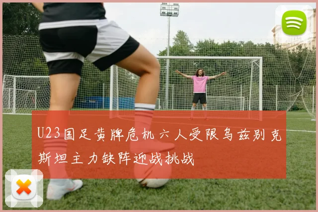 U23国足黄牌危机六人受限乌兹别克斯坦主力缺阵迎战挑战