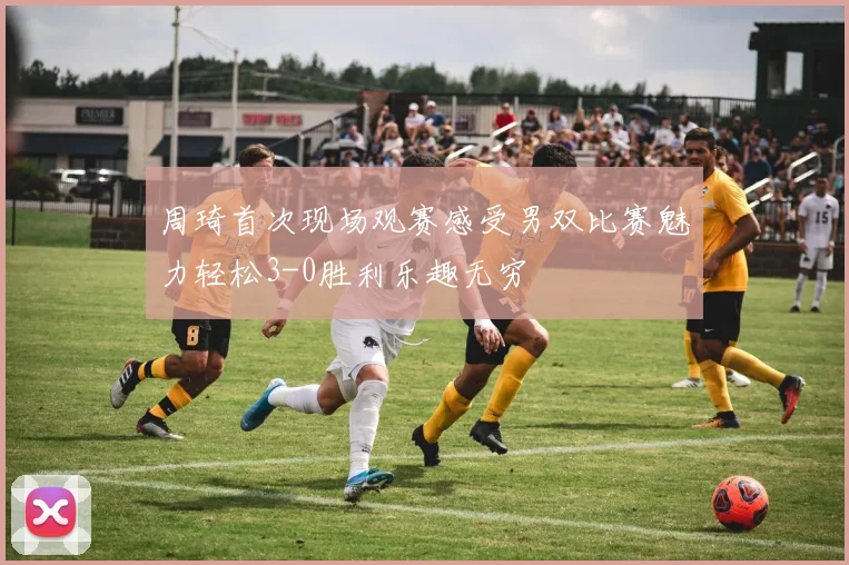 周琦首次现场观赛感受男双比赛魅力轻松3-0胜利乐趣无穷