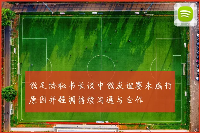 俄足协秘书长谈中俄友谊赛未成行原因并强调持续沟通与合作