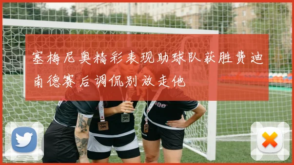 塞梅尼奥精彩表现助球队获胜费迪南德赛后调侃别放走他