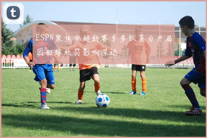 ESPN聚焦中超新赛季多队负分开局因假球处罚影响深远