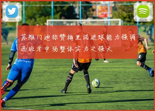 苏维门迪称赞梅里诺进球能力强调西班牙中场整体实力之强大
