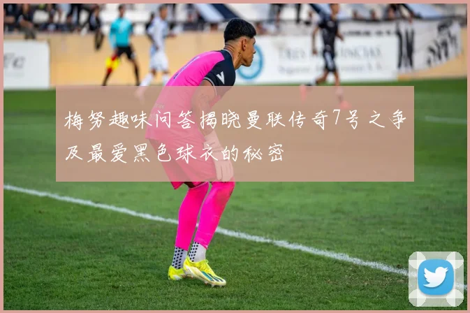 梅努趣味问答揭晓曼联传奇7号之争及最爱黑色球衣的秘密
