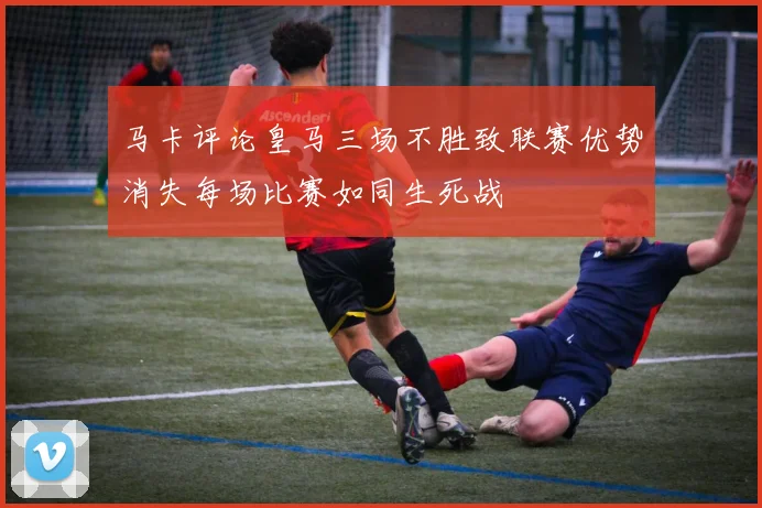 马卡评论皇马三场不胜致联赛优势消失每场比赛如同生死战