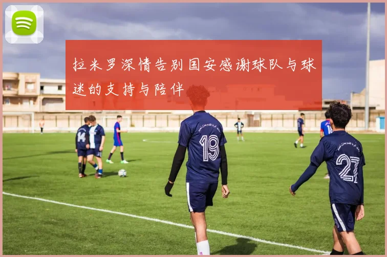 拉米罗深情告别国安感谢球队与球迷的支持与陪伴