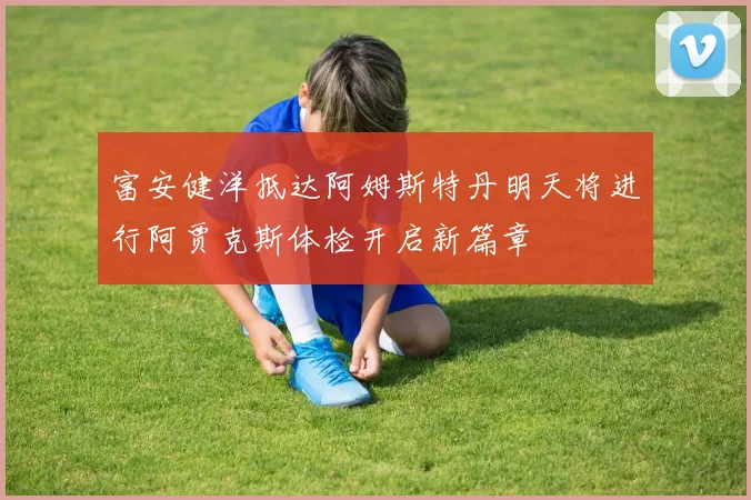 富安健洋抵达阿姆斯特丹明天将进行阿贾克斯体检开启新篇章