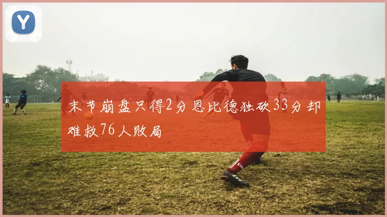 末节崩盘只得2分恩比德独砍33分却难救76人败局