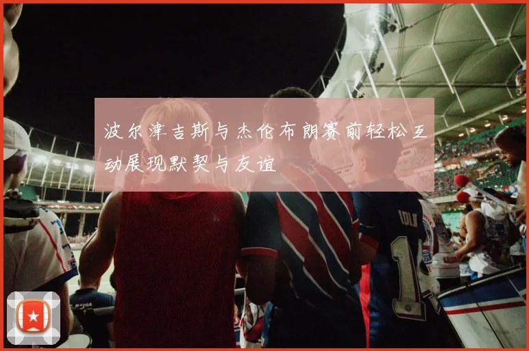 波尔津吉斯与杰伦布朗赛前轻松互动展现默契与友谊
