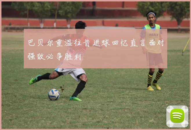 巴贝尔重温往昔进球回忆直言面对强敌必争胜利