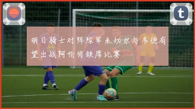 明日骑士对阵绿军米切尔与韦德有望出战阿伦将缺席比赛