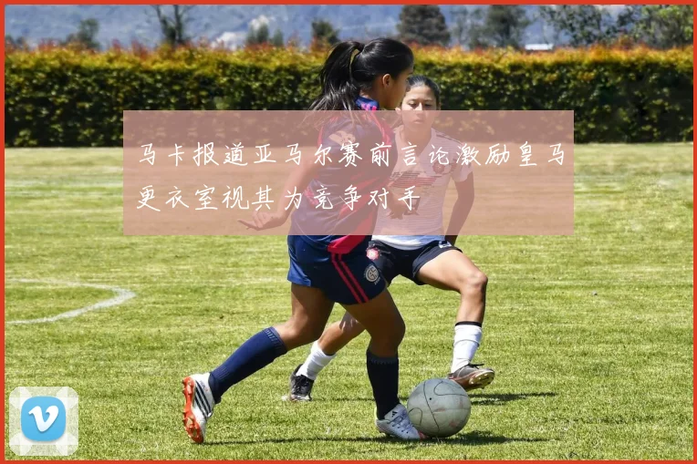 马卡报道亚马尔赛前言论激励皇马更衣室视其为竞争对手