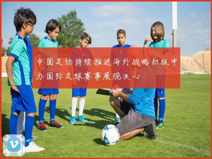 中国足协持续推进海外战略积极申办国际足球赛事展现决心